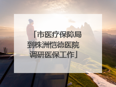 市医疗保障局到株洲恺德医院调研医保工作