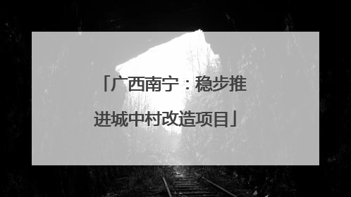 广西南宁：稳步推进城中村改造项目