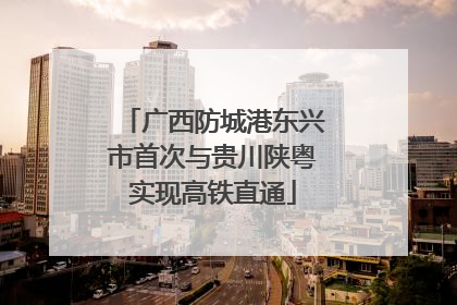 广西防城港东兴市首次与贵川陕粤实现高铁直通