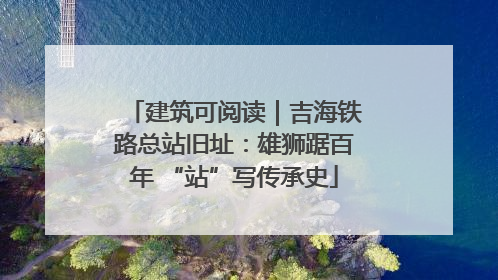 建筑可阅读｜吉海铁路总站旧址：雄狮踞百年 “站”写传承史