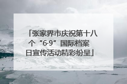 张家界市庆祝第十八个“6·9”国际档案日宣传活动精彩纷呈