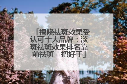 揭晓祛斑效果受认可十大品牌：淡斑祛斑效果排名靠前祛斑一把好手