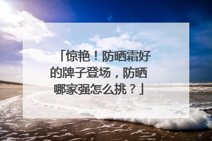 惊艳！防晒霜好的牌子登场，防晒哪家强怎么挑？