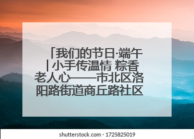 我们的节日·端午│小手传温情 粽香老人心——市北区洛阳路街道商丘路社区携手共建单位开展端午主题活动