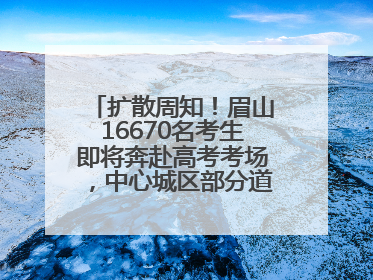 扩散周知！眉山16670名考生即将奔赴高考考场，中心城区部分道路将禁止通行