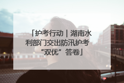 护考行动｜湖南水利部门交出防汛护考“双优”答卷