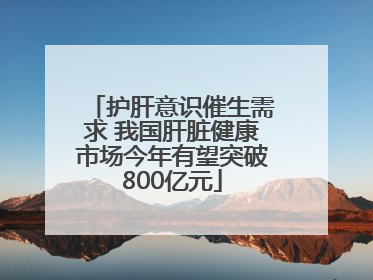 护肝意识催生需求 我国肝脏健康市场今年有望突破800亿元