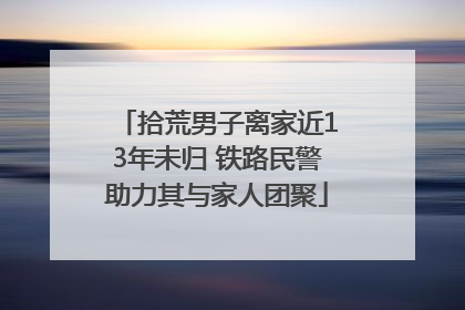 拾荒男子离家近13年未归 铁路民警助力其与家人团聚