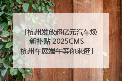 杭州发放超亿元汽车焕新补贴 2025CMS杭州车展端午等你来逛