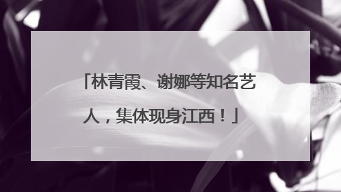 林青霞、谢娜等知名艺人，集体现身江西！