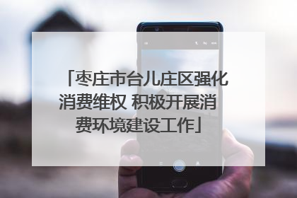 枣庄市台儿庄区强化消费维权 积极开展消费环境建设工作