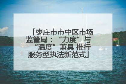 枣庄市市中区市场监管局：“力度”与“温度”兼具 推行服务型执法新范式