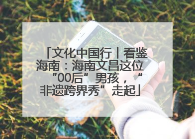 文化中国行丨看鉴海南：海南文昌这位“00后”男孩，“非遗跨界秀”走起