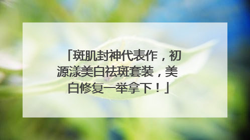 斑肌封神代表作，初源漾美白祛斑套装，美白修复一举拿下！