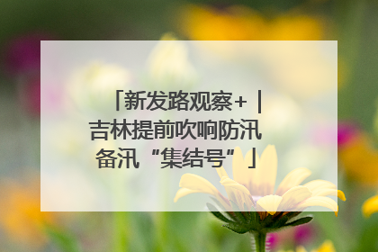 新发路观察+｜吉林提前吹响防汛备汛“集结号”
