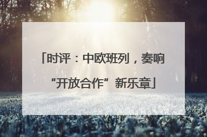 时评：中欧班列，奏响“开放合作”新乐章
