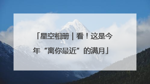 星空相册｜看！这是今年“离你最近”的满月
