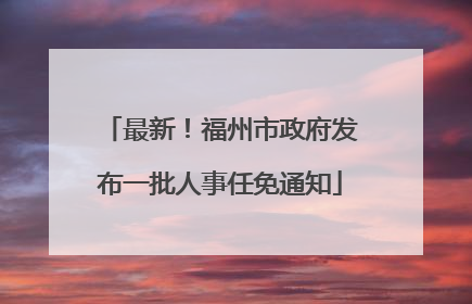 最新！福州市政府发布一批人事任免通知