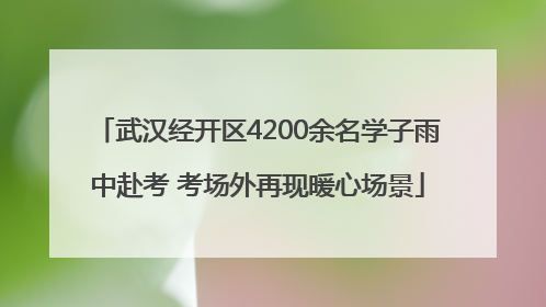 武汉经开区4200余名学子雨中赴考 考场外再现暖心场景