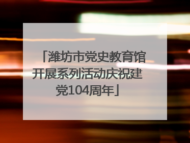 潍坊市党史教育馆开展系列活动庆祝建党104周年