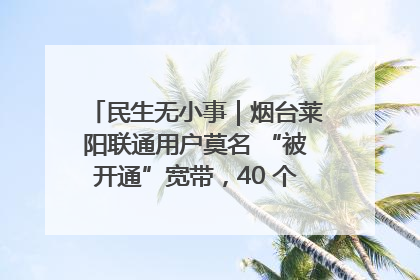 民生无小事｜烟台莱阳联通用户莫名 “被开通”宽带，40 个月扣费无人知