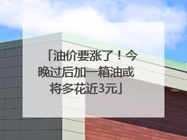 油价要涨了！今晚过后加一箱油或将多花近3元