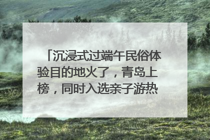 沉浸式过端午民俗体验目的地火了，青岛上榜，同时入选亲子游热门Top10