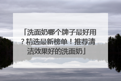 洗面奶哪个牌子最好用？精选最新榜单！推荐清洁效果好的洗面奶