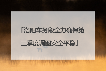 洛阳车务段全力确保第三季度调图安全平稳