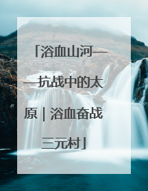 浴血山河——抗战中的太原｜浴血奋战三元村
