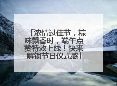 浓情过佳节，粽味飘香时，端午点赞特效上线！快来解锁节日仪式感