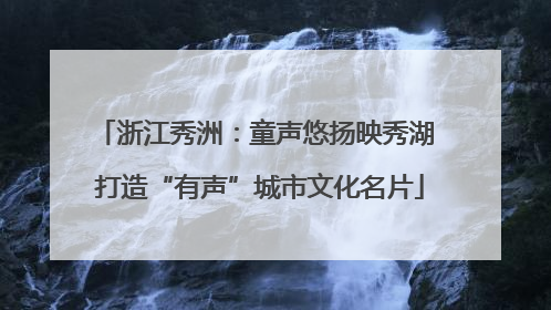 浙江秀洲：童声悠扬映秀湖 打造“有声”城市文化名片