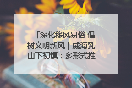 深化移风易俗 倡树文明新风｜威海乳山下初镇：多形式推进移风易俗 共筑文明和谐新风尚