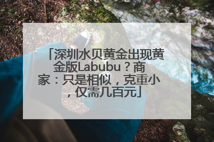 深圳水贝黄金出现黄金版Labubu？商家：只是相似，克重小，仅需几百元