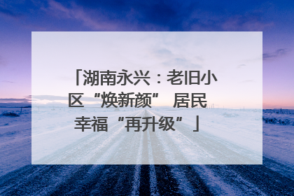 湖南永兴：老旧小区“焕新颜” 居民幸福“再升级”