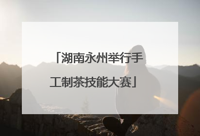 湖南永州举行手工制茶技能大赛