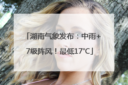 湖南气象发布：中雨+7级阵风！最低17℃