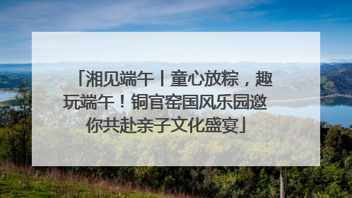 湘见端午丨童心放粽，趣玩端午！铜官窑国风乐园邀你共赴亲子文化盛宴