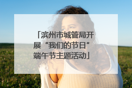 滨州市城管局开展“我们的节日”端午节主题活动