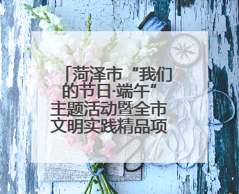 菏泽市“我们的节日·端午”主题活动暨全市文明实践精品项目案例交流活动举办