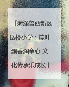 菏泽鲁西新区岳楼小学：粽叶飘香润童心 文化传承乐成长