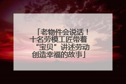 老物件会说话！十名劳模工匠带着“宝贝”讲述劳动创造幸福的故事