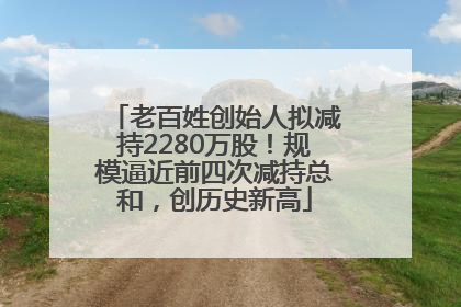 老百姓创始人拟减持2280万股！规模逼近前四次减持总和，创历史新高