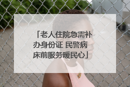 老人住院急需补办身份证 民警病床前服务暖民心