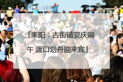 耒阳：古街铺宴庆端午 渡口划舟迎来宾