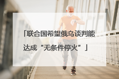 联合国希望俄乌谈判能达成“无条件停火”