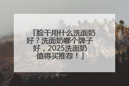 脸干用什么洗面奶好？洗面奶哪个牌子好，2025洗面奶值得买推荐！