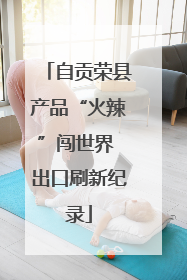 自贡荣县产品“火辣”闯世界 出口刷新纪录