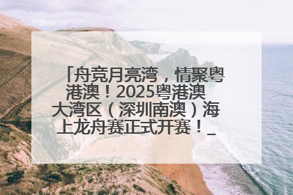 舟竞月亮湾，情聚粤港澳！2025粤港澳大湾区（深圳南澳）海上龙舟赛正式开赛！_深圳新闻网