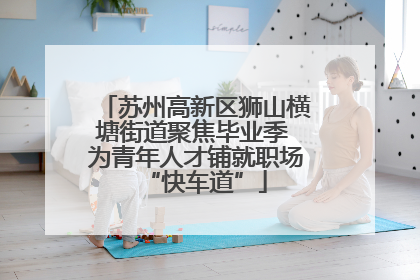 苏州高新区狮山横塘街道聚焦毕业季 为青年人才铺就职场“快车道”